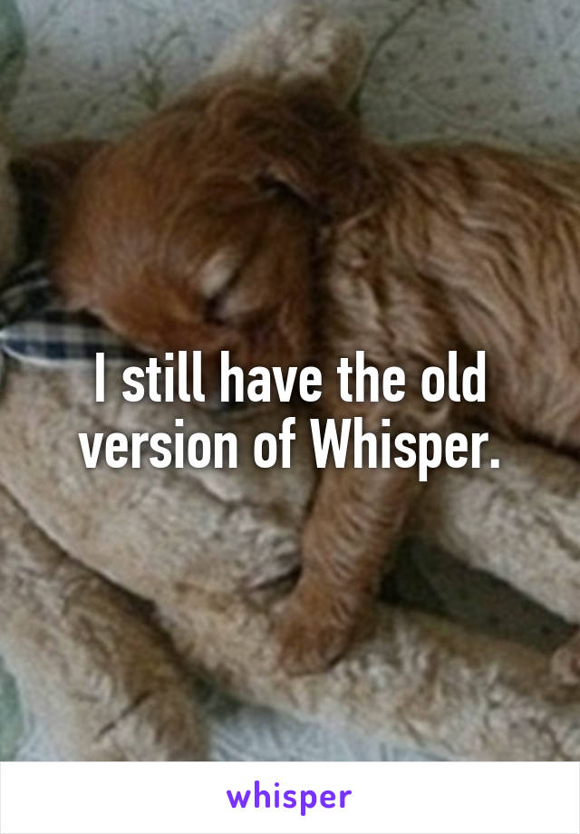 I still have the old version of Whisper.