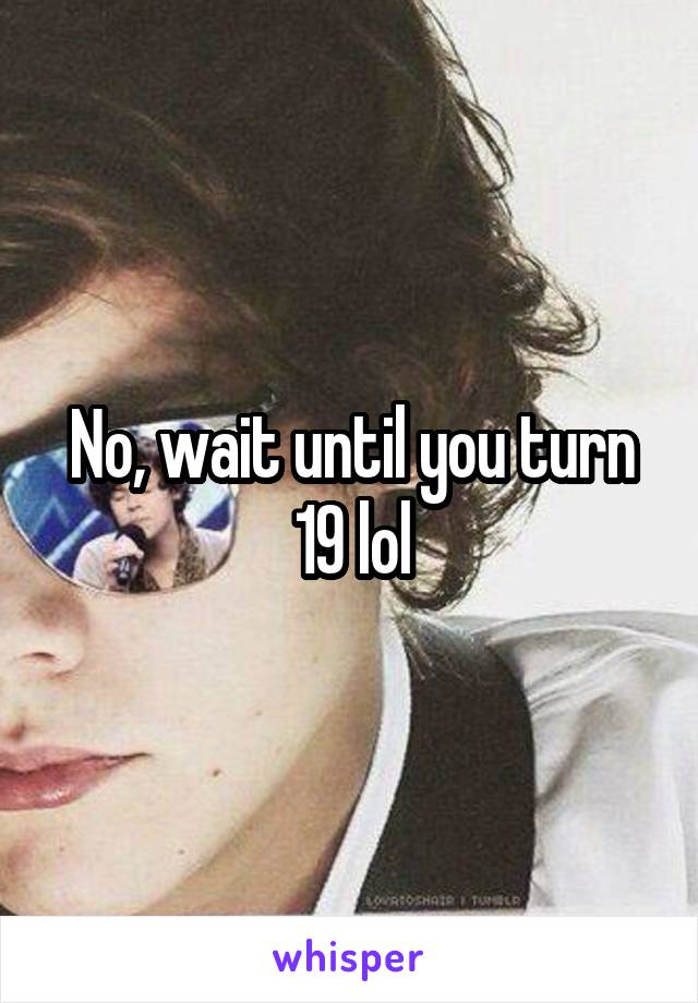 No, wait until you turn 19 lol