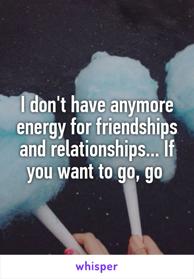 I don't have anymore energy for friendships and relationships... If you want to go, go 