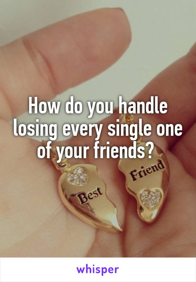 How do you handle losing every single one of your friends? 
