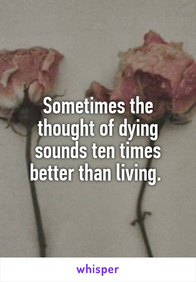 Sometimes the thought of dying sounds ten times better than living. 
