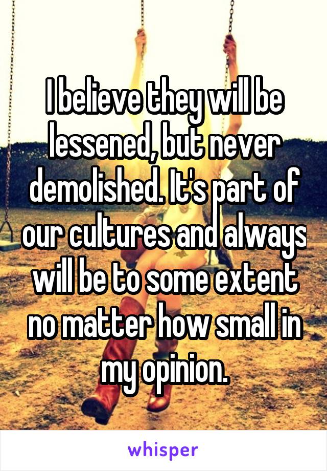I believe they will be lessened, but never demolished. It's part of our cultures and always will be to some extent no matter how small in my opinion.