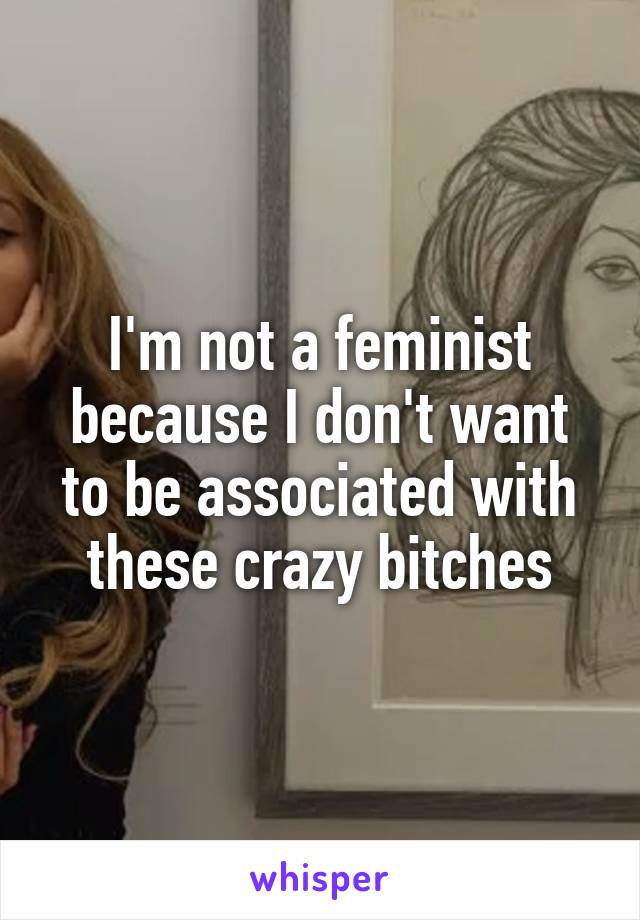 I'm not a feminist because I don't want to be associated with these crazy bitches