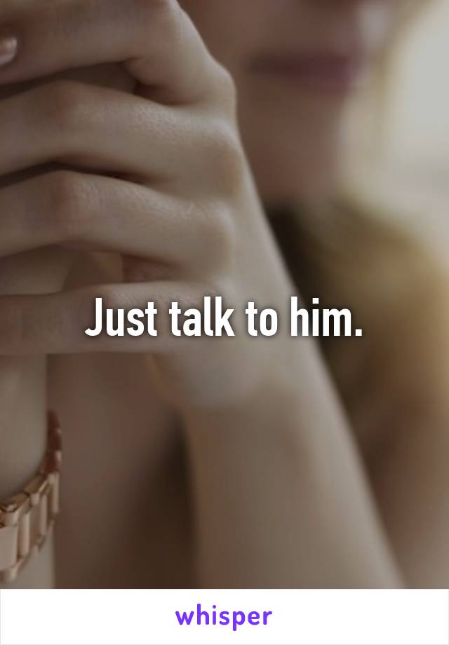 Just talk to him.