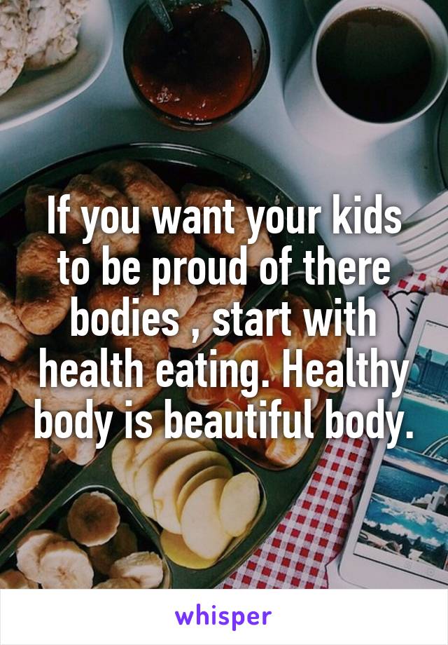 If you want your kids to be proud of there bodies , start with health eating. Healthy body is beautiful body.