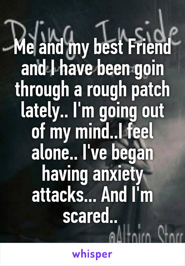 Me and my best Friend and I have been goin through a rough patch lately.. I'm going out of my mind..I feel alone.. I've began having anxiety attacks... And I'm scared.. 