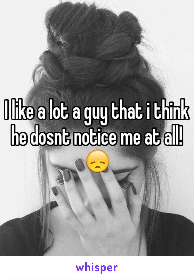 I like a lot a guy that i think he dosnt notice me at all!😞
