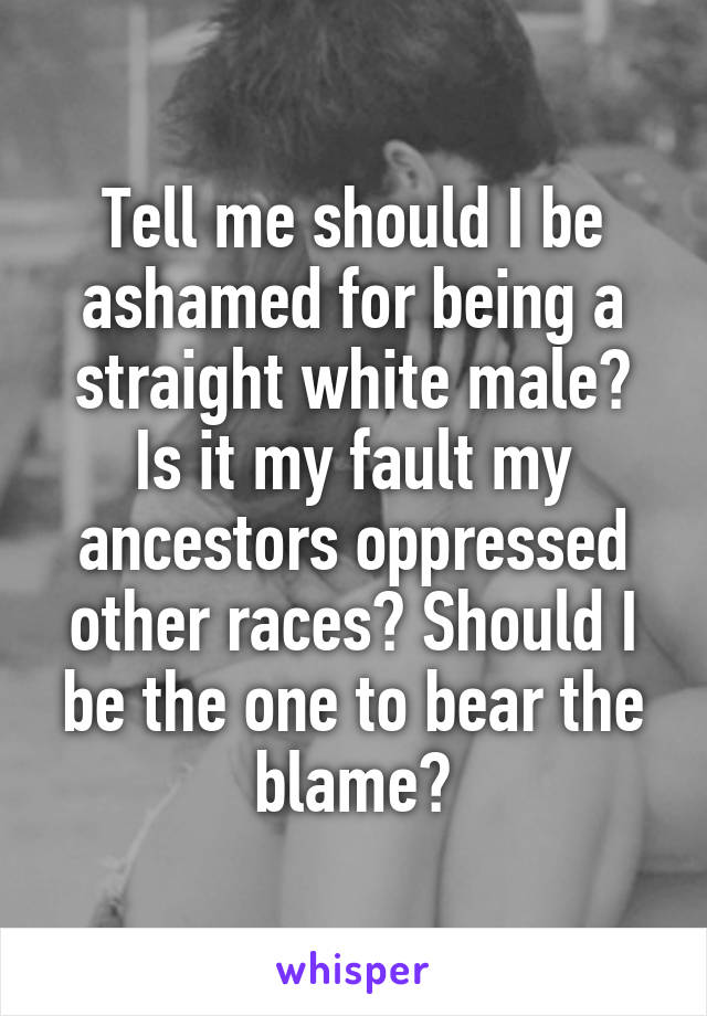 Tell me should I be ashamed for being a straight white male? Is it my fault my ancestors oppressed other races? Should I be the one to bear the blame?