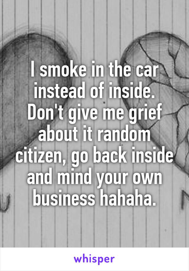 I smoke in the car instead of inside.
Don't give me grief about it random citizen, go back inside and mind your own business hahaha.