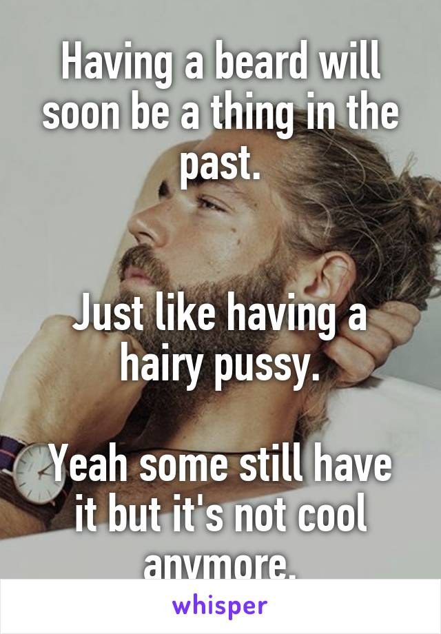 Having a beard will soon be a thing in the past.


Just like having a hairy pussy.

Yeah some still have it but it's not cool anymore.