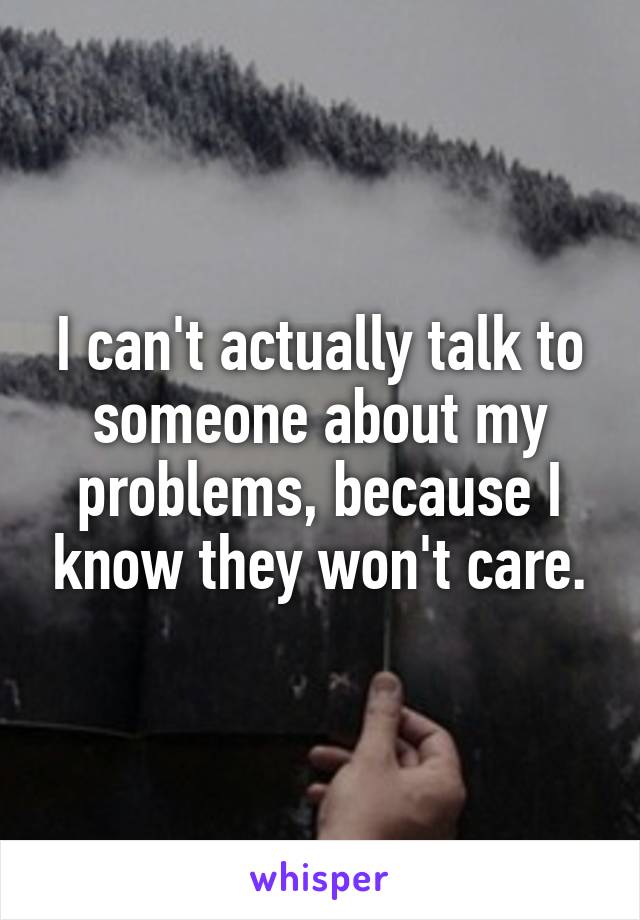 I can't actually talk to someone about my problems, because I know they won't care.