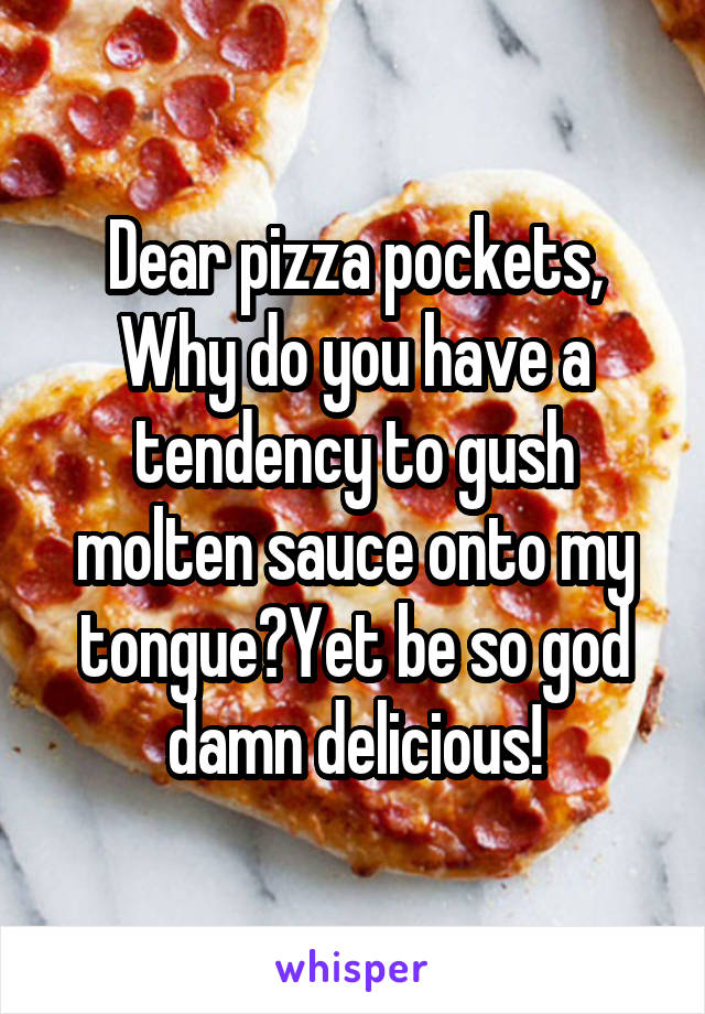 Dear pizza pockets,
Why do you have a tendency to gush molten sauce onto my tongue?Yet be so god damn delicious!