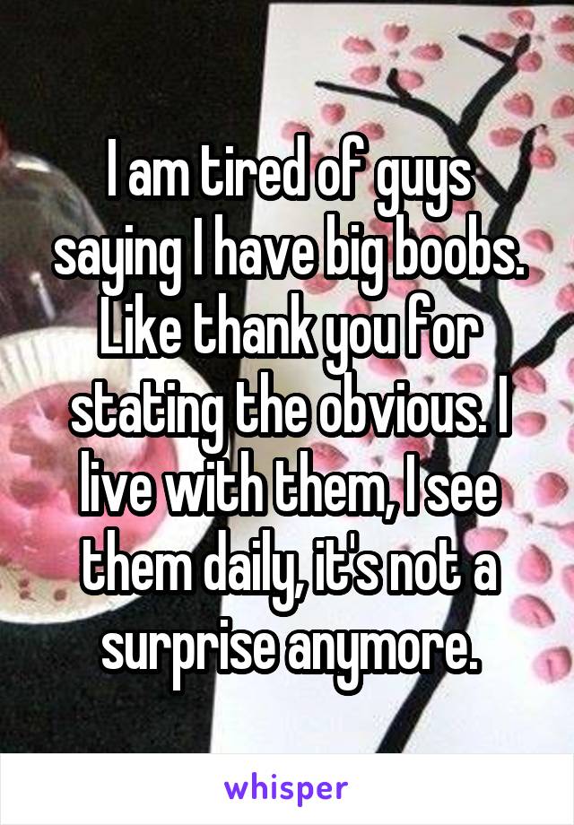 I am tired of guys saying I have big boobs. Like thank you for stating the obvious. I live with them, I see them daily, it's not a surprise anymore.