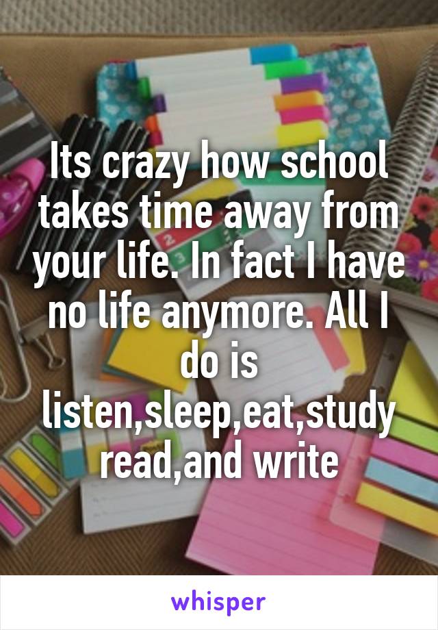 Its crazy how school takes time away from your life. In fact I have no life anymore. All I do is listen,sleep,eat,study read,and write