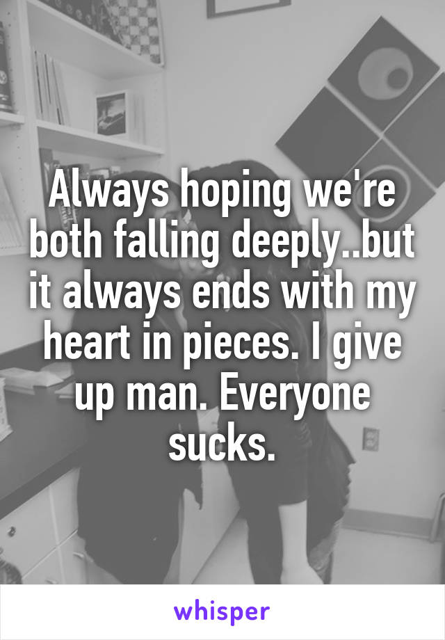 Always hoping we're both falling deeply..but it always ends with my heart in pieces. I give up man. Everyone sucks.