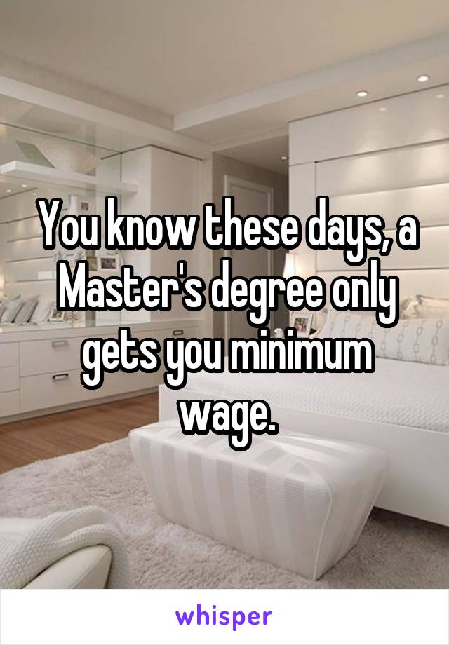 You know these days, a Master's degree only gets you minimum wage.