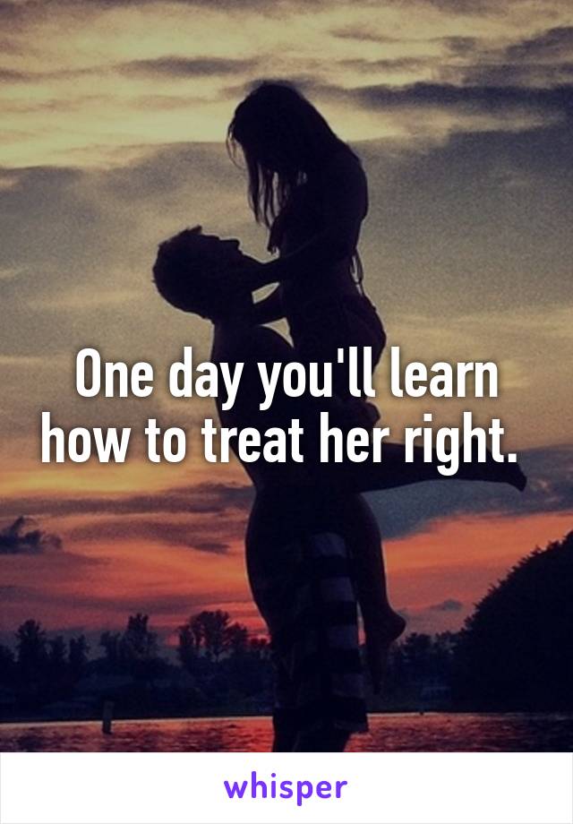 One day you'll learn how to treat her right. 