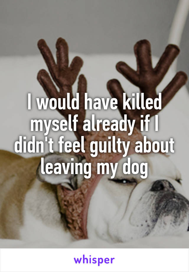 I would have killed myself already if I didn't feel guilty about leaving my dog