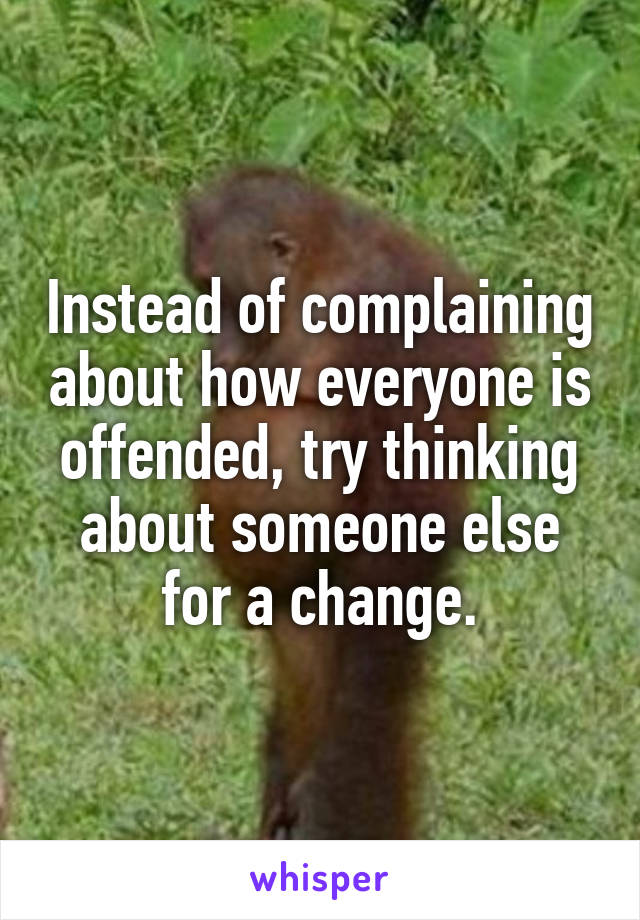 Instead of complaining about how everyone is offended, try thinking about someone else for a change.