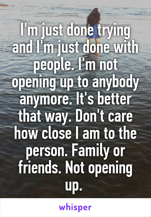 I'm just done trying and I'm just done with people. I'm not opening up to anybody anymore. It's better that way. Don't care how close I am to the person. Family or friends. Not opening up. 