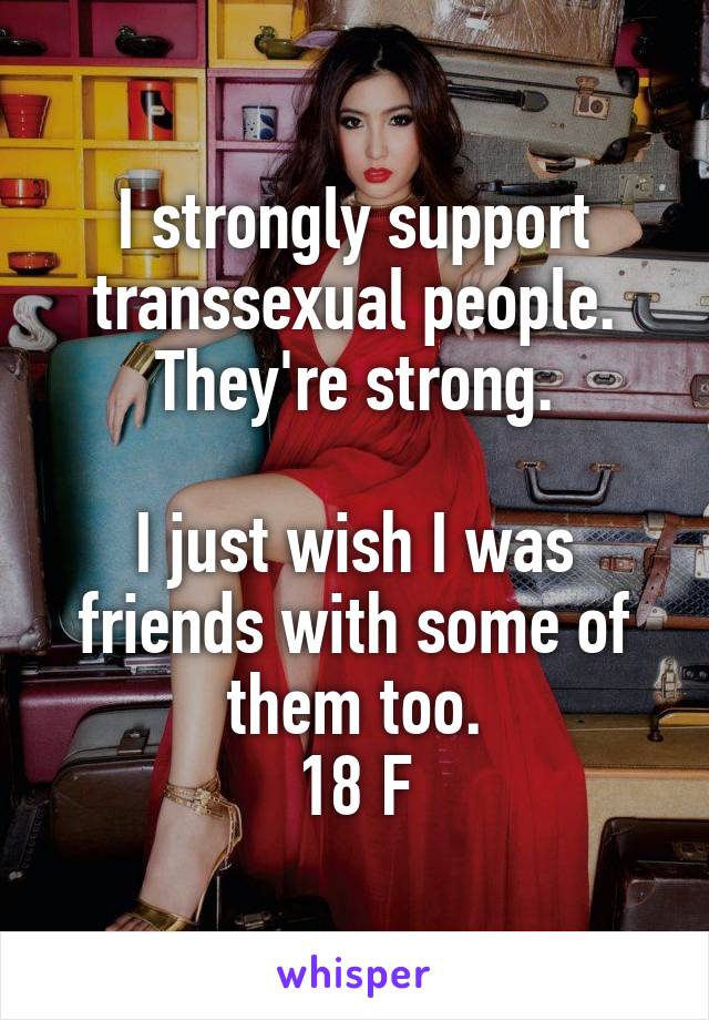 I strongly support transsexual people. They're strong.

I just wish I was friends with some of them too.
18 F