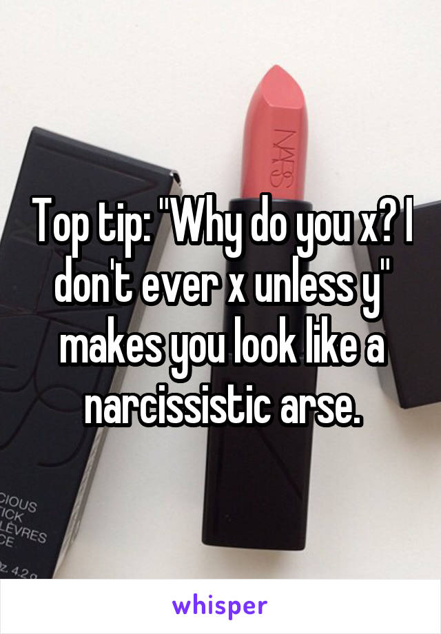 Top tip: "Why do you x? I don't ever x unless y" makes you look like a narcissistic arse.