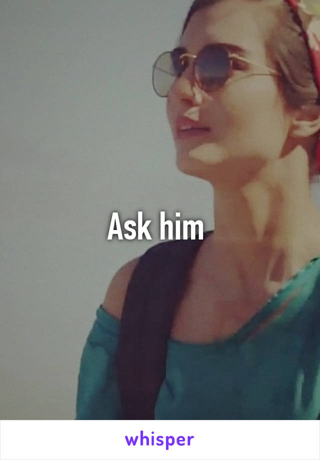 Ask him 