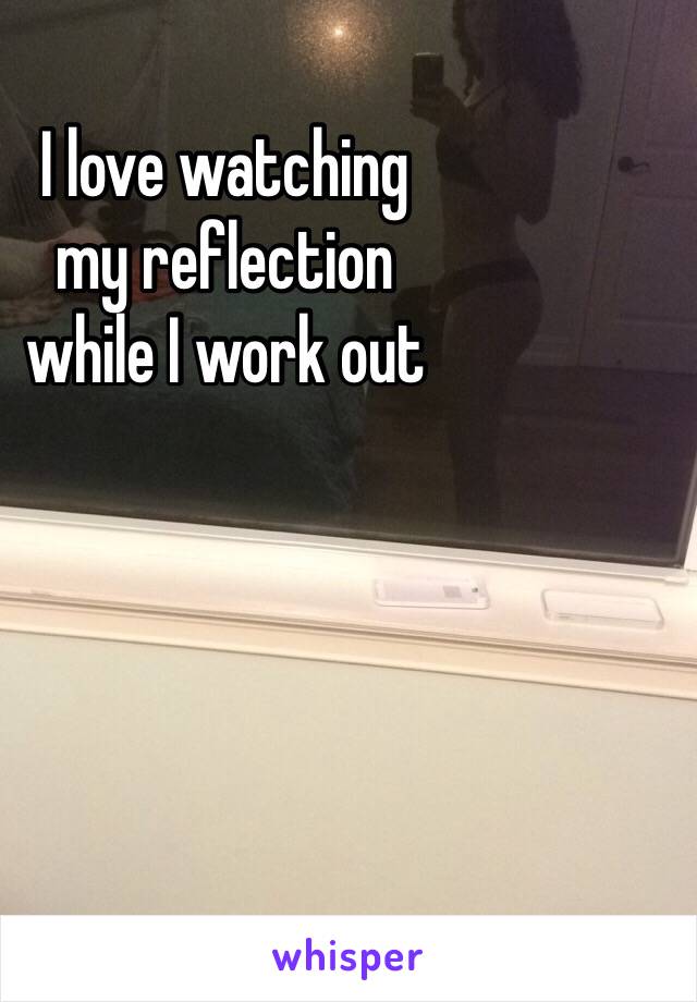 I love watching 
my reflection 
while I work out