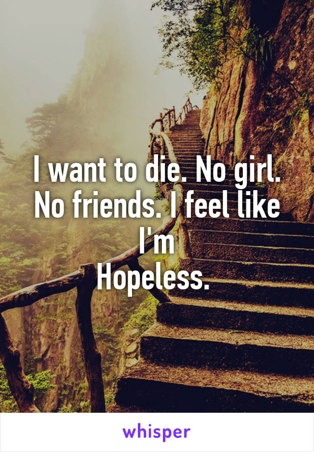 I want to die. No girl. No friends. I feel like I'm
Hopeless. 