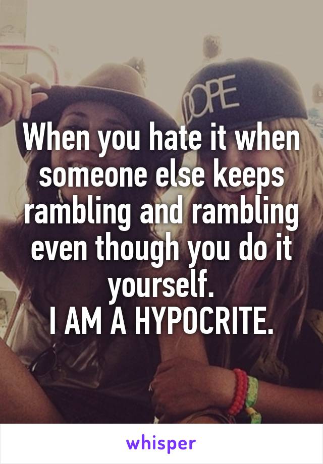 When you hate it when someone else keeps rambling and rambling even though you do it yourself.
I AM A HYPOCRITE.