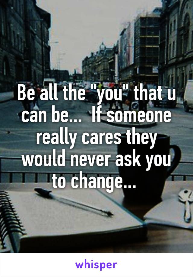 Be all the "you" that u can be...  If someone really cares they would never ask you to change... 