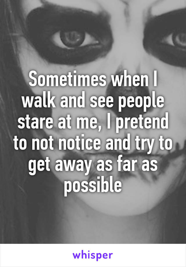 Sometimes when I walk and see people stare at me, I pretend to not notice and try to get away as far as possible