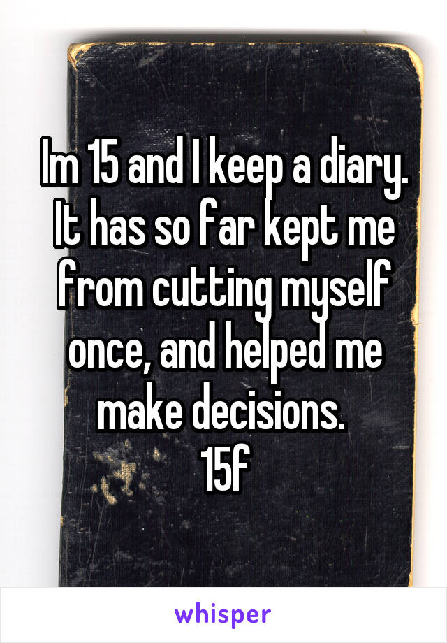 Im 15 and I keep a diary. It has so far kept me from cutting myself once, and helped me make decisions. 
15f
