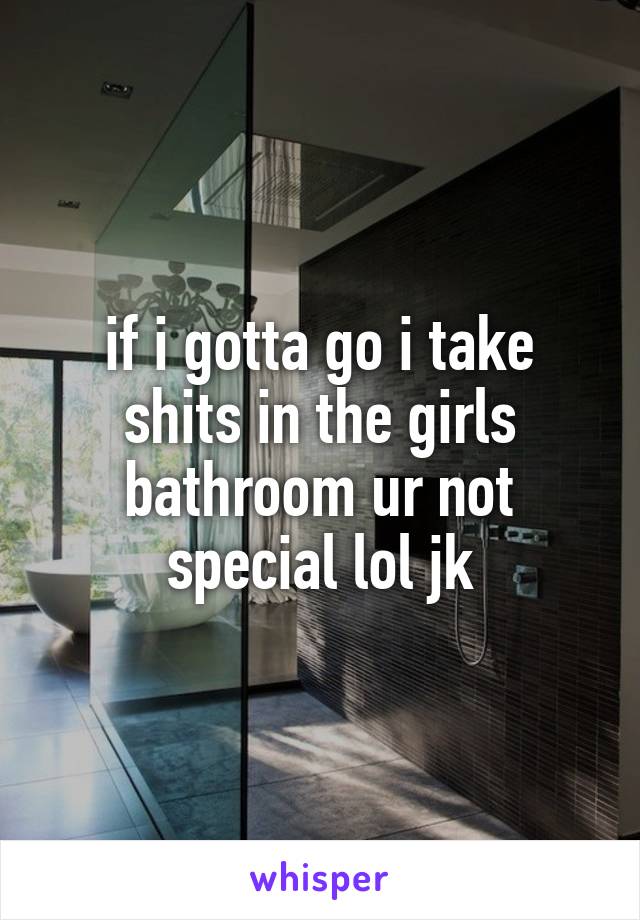 if i gotta go i take shits in the girls bathroom ur not special lol jk