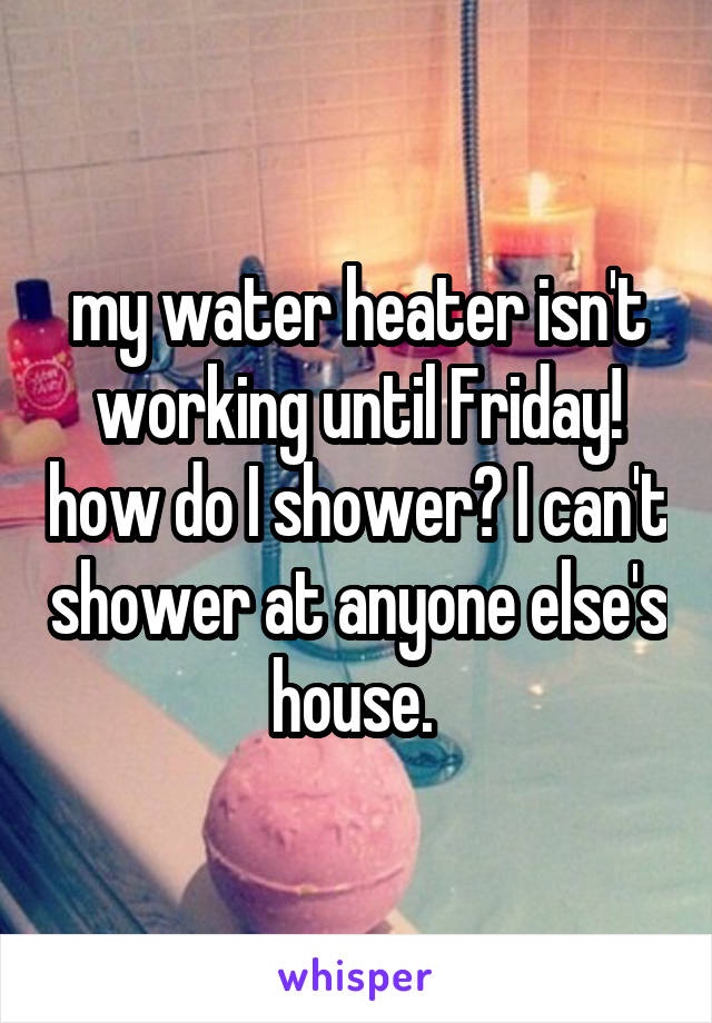 my water heater isn't working until Friday! how do I shower? I can't shower at anyone else's house. 
