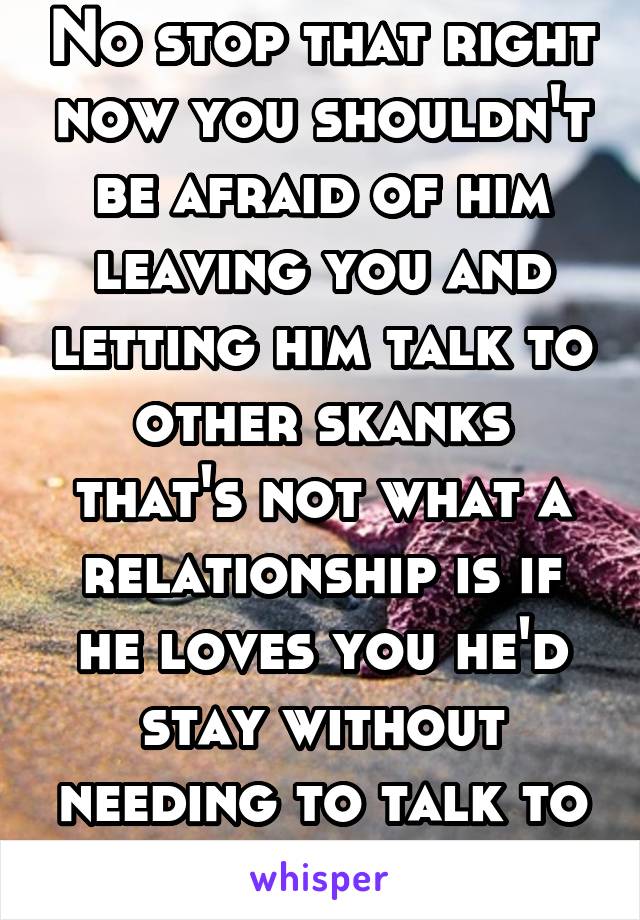 No stop that right now you shouldn't be afraid of him leaving you and letting him talk to other skanks that's not what a relationship is if he loves you he'd stay without needing to talk to others 