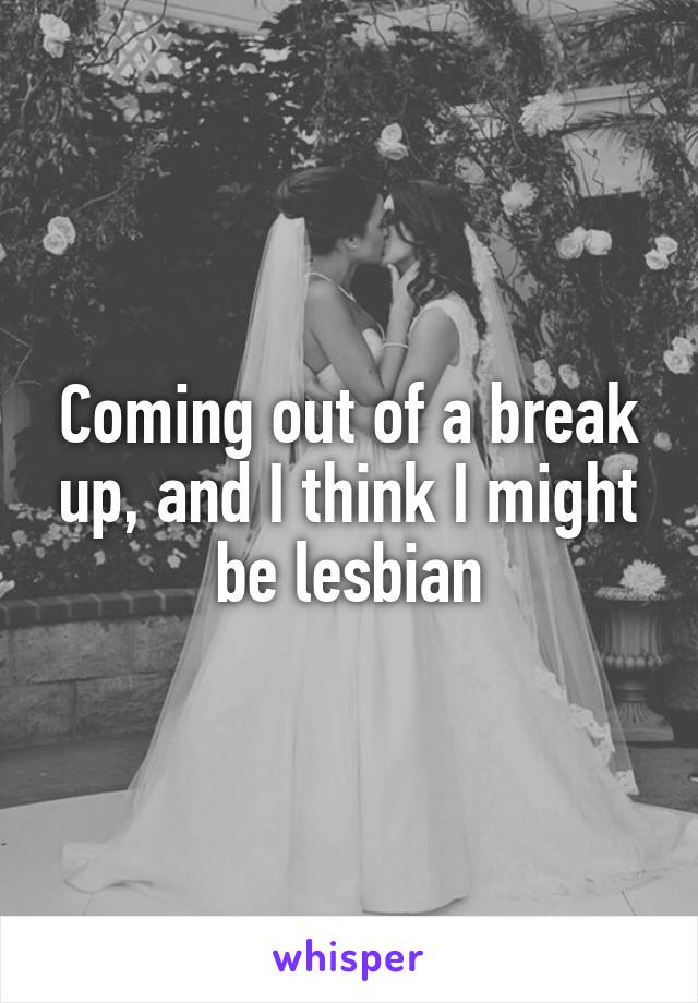 Coming out of a break up, and I think I might be lesbian