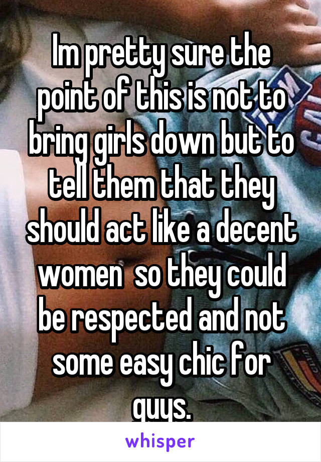 Im pretty sure the point of this is not to bring girls down but to tell them that they should act like a decent women  so they could be respected and not some easy chic for guys.