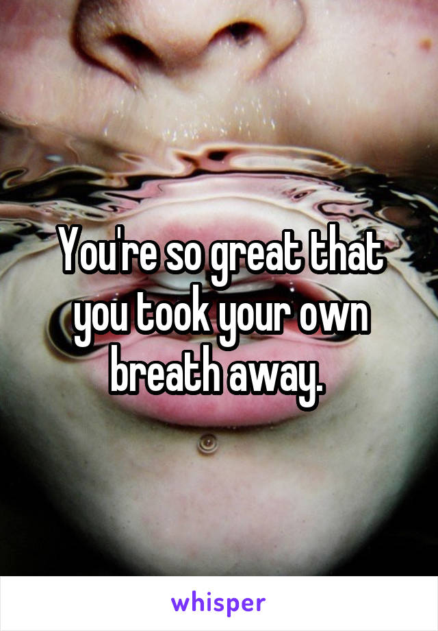 You're so great that you took your own breath away. 