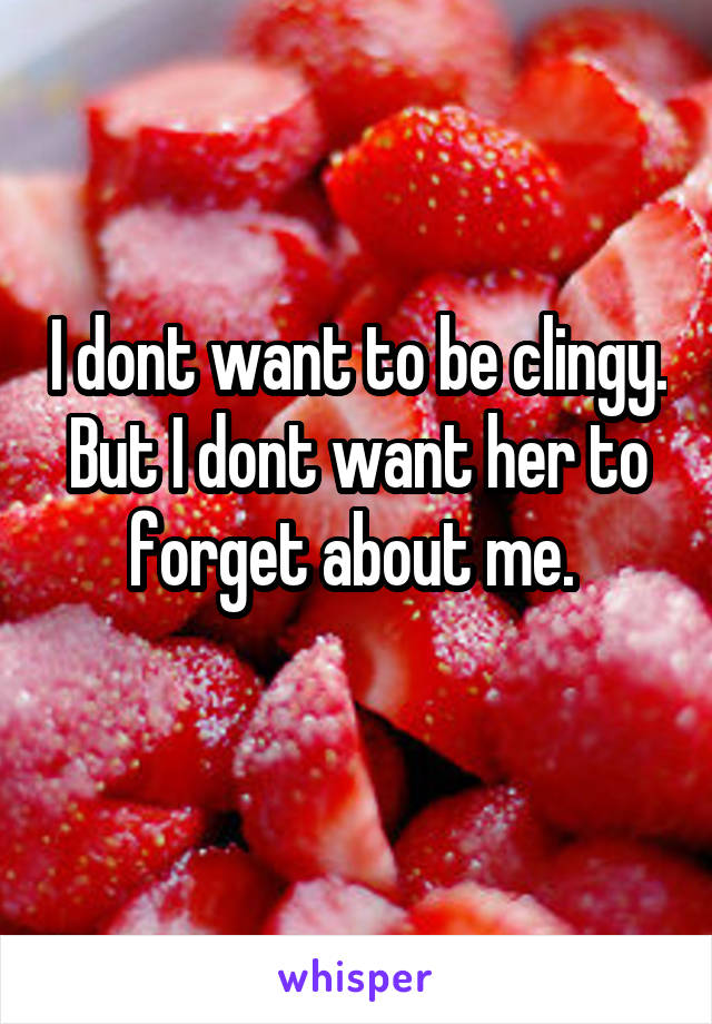 I dont want to be clingy. But I dont want her to forget about me. 
