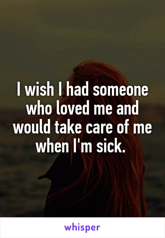 I wish I had someone who loved me and would take care of me when I'm sick. 