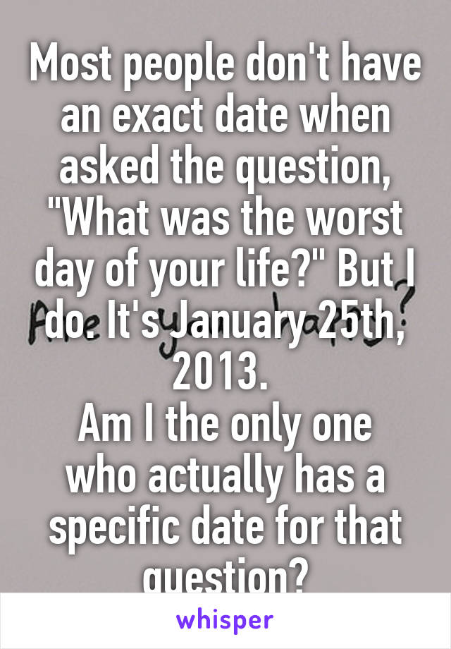Most people don't have an exact date when asked the question, "What was the worst day of your life?" But I do. It's January 25th, 2013. 
Am I the only one who actually has a specific date for that question?