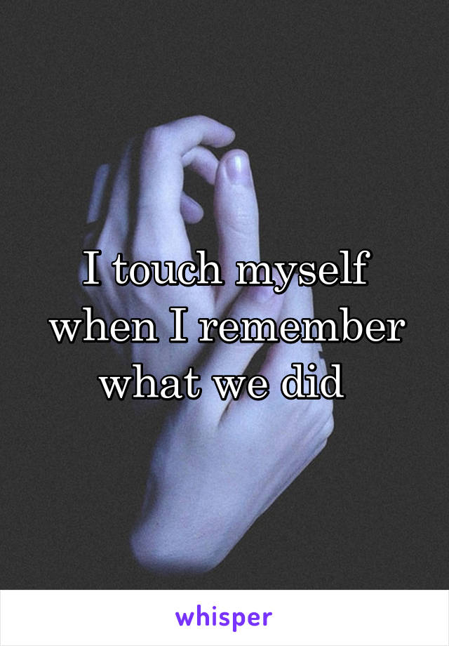 I touch myself when I remember what we did 