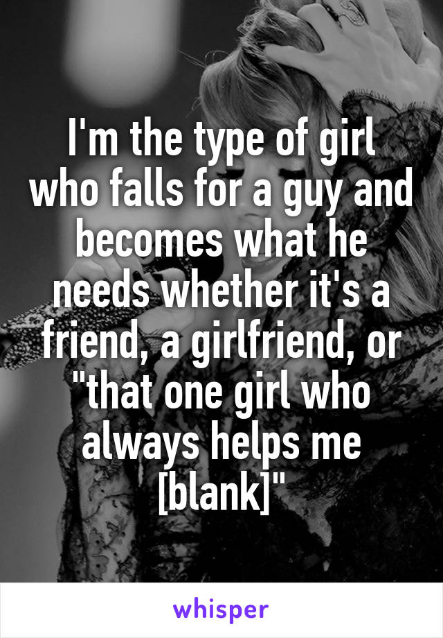I'm the type of girl who falls for a guy and becomes what he needs whether it's a friend, a girlfriend, or "that one girl who always helps me [blank]"
