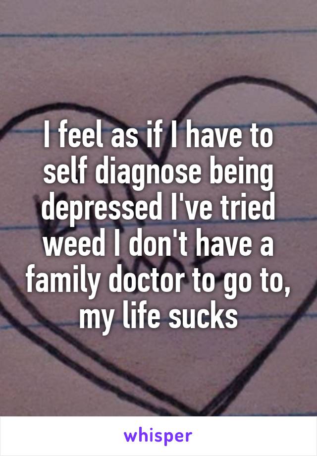 I feel as if I have to self diagnose being depressed I've tried weed I don't have a family doctor to go to, my life sucks