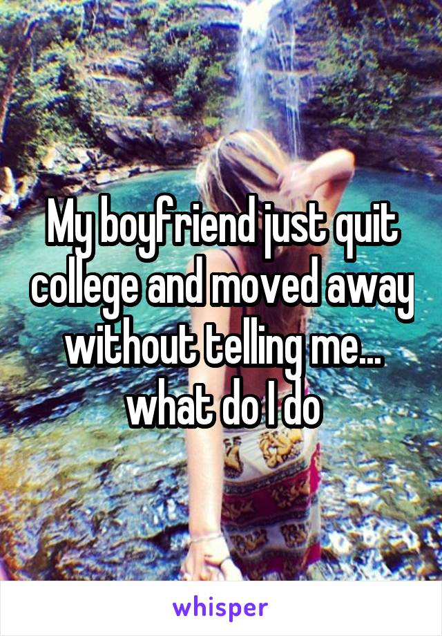 My boyfriend just quit college and moved away without telling me... what do I do