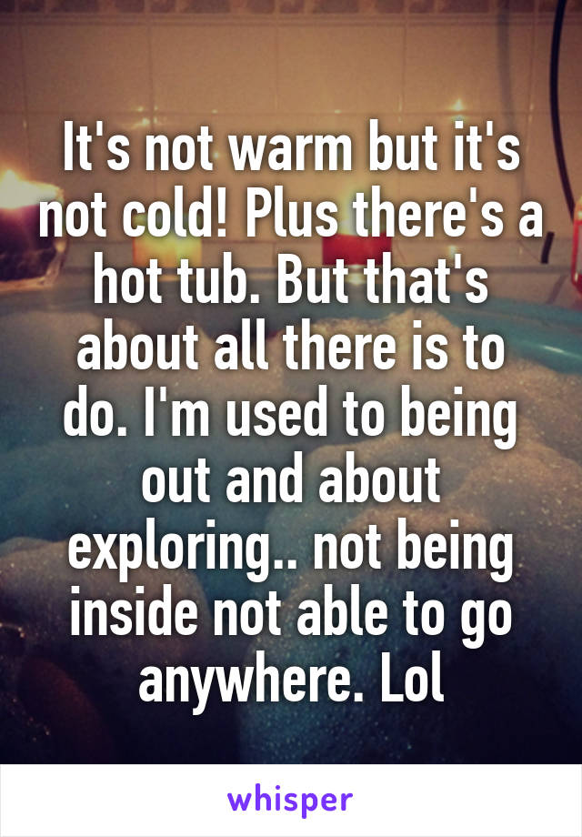 It's not warm but it's not cold! Plus there's a hot tub. But that's about all there is to do. I'm used to being out and about exploring.. not being inside not able to go anywhere. Lol