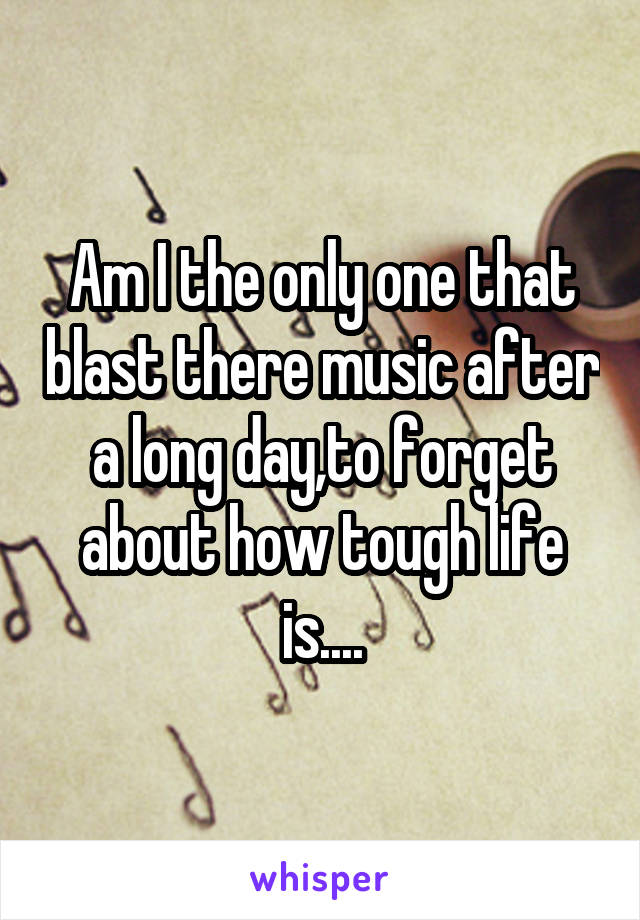 Am I the only one that blast there music after a long day,to forget about how tough life is....