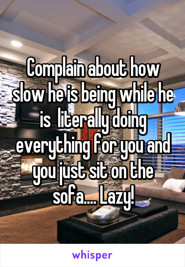 Complain about how slow he is being while he is  literally doing everything for you and you just sit on the sofa.... Lazy!