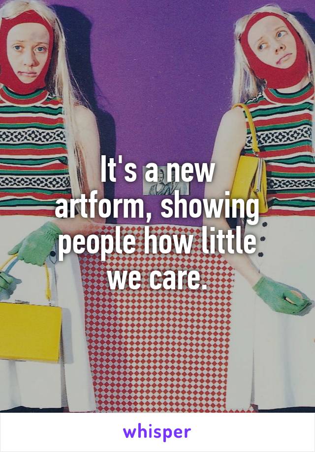 It's a new
artform, showing
people how little
we care.